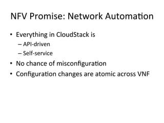 NFV	
  Promise:	
  Network	
  Automa-on	
  
•  Everything	
  in	
  CloudStack	
  is	
  	
  
– API-­‐driven	
  
– Self-­‐service	
  
•  No	
  chance	
  of	
  misconﬁgura-on	
  
•  Conﬁgura-on	
  changes	
  are	
  atomic	
  across	
  VNF	
  
 