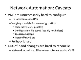 Network	
  Automa-on:	
  Caveats	
  
•  VNF	
  are	
  unnecessarily	
  hard	
  to	
  conﬁgure	
  
– Usually	
  have	
  no	
  APIs	
  
– Varying	
  models	
  for	
  reconﬁgura-on:	
  
•  Impera-ve	
  (e.g.,	
  iptables)	
  
•  Conﬁgura-on	
  ﬁle	
  based	
  (usually	
  not	
  hitless)	
  
•  CLI	
  screen	
  scrape	
  
•  Netconf/YANG	
  etc	
  
– Rollback	
  is	
  hard	
  
•  Out-­‐of-­‐band	
  changes	
  are	
  hard	
  to	
  reconcile	
  
– Network	
  admins	
  s-ll	
  have	
  remote	
  access	
  to	
  VNF!	
  
 