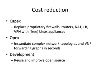 Cost	
  reduc-on	
  
•  Capex	
  	
  
– Replace	
  proprietary	
  ﬁrewalls,	
  routers,	
  NAT,	
  LB,	
  
VPN	
  with	
  (free)	
  Linux	
  appliances	
  
•  Opex	
  
– Instan-ate	
  complex	
  network	
  topologies	
  and	
  VNF	
  
forwarding	
  graphs	
  in	
  seconds	
  
•  Development	
  
– Reuse	
  and	
  improve	
  open	
  source	
  	
  
 