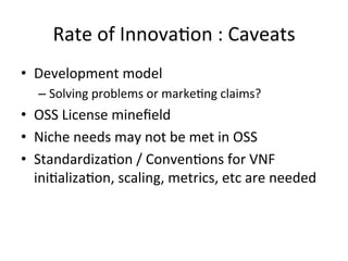 Rate	
  of	
  Innova-on	
  :	
  Caveats	
  
•  Development	
  model	
  
– Solving	
  problems	
  or	
  marke-ng	
  claims?	
  
•  OSS	
  License	
  mineﬁeld	
  
•  Niche	
  needs	
  may	
  not	
  be	
  met	
  in	
  OSS	
  
•  Standardiza-on	
  /	
  Conven-ons	
  for	
  VNF	
  
ini-aliza-on,	
  scaling,	
  metrics,	
  etc	
  are	
  needed	
  
 