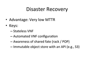 Disaster	
  Recovery	
  
•  Advantage:	
  Very	
  low	
  MTTR	
  
•  Keys:	
  
– Stateless	
  VNF	
  
– Automated	
  VNF	
  conﬁgura-on	
  
– Awareness	
  of	
  shared	
  fate	
  (rack	
  /	
  POP)	
  
– Immutable	
  object	
  store	
  with	
  an	
  API	
  (e.g.,	
  S3)	
  
 