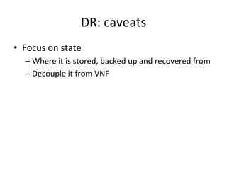 DR:	
  caveats	
  
•  Focus	
  on	
  state	
  
– Where	
  it	
  is	
  stored,	
  backed	
  up	
  and	
  recovered	
  from	
  
– Decouple	
  it	
  from	
  VNF	
  
 