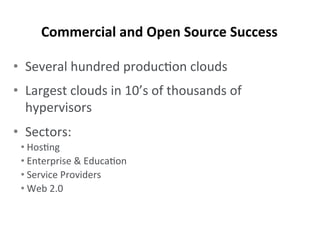 •  Several	
  hundred	
  produc-on	
  clouds	
  
•  Largest	
  clouds	
  in	
  10’s	
  of	
  thousands	
  of	
  
hypervisors	
  
•  Sectors:	
  
• Hos-ng	
  
• Enterprise	
  &	
  Educa-on	
  
• Service	
  Providers	
  
• Web	
  2.0	
  
Commercial	
  and	
  Open	
  Source	
  Success	
  
 