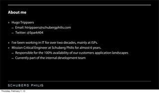 About me

      » Hugo Trippaers
        – Email: htrippaers@schubergphilis.com
        – Twitter: @Spark404

      » I’ve been working in IT for over two decades, mainly at ISPs.
      » Mission Critical Engineer at Schuberg Philis for almost 6 years.
        – Responsible for the 100% availability of our customers application landscapes
        – Currently part of the internal development team




Thursday, February 7, 13
 