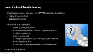 Under the hood; Troubleshooting

      » Checking consistency between Nicira NVP Manager and CloudStack
        – network broadcast uri
        – database references

      » References in the database
                  – external_nicira_nvp_devices
                    • Lists all configured nicira devices on physical networks
                    • reference to host id
                  – nicira_nvp_nic_map
                    • mapping between nic uuid and logical router port uuid
                  – nicira_nvp_router_map
                    • mapping between router uuid and (guest) network id


                                                                                 26
Thursday, February 7, 13
 