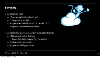 Summary

      » Available in 4.0.0
        – L2 networks (Logical Switches)
        – Configuration via API
        – Supports Nicira NVP version 2.1.x and 2.2.x
        – Supports XenServer hypervisors

      » Available in next release (and in the master branch)
        – L3 Routing (Logical Routers)
              • Source Nat, Static Nat and Port Forwarding
          – Configuration via the UI
          – Supports KVM hypervisors


                                                               27
Thursday, February 7, 13
 