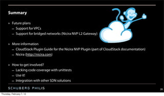 Summary

      » Future plans
        – Support for VPCs
        – Support for bridged networks (Nicira NVP L2 Gateway)

      » More information
        – CloudStack Plugin Guide for the Nicira NVP Plugin (part of CloudStack documentation)
        – Nicira (http://nicira.com)

      » How to get involved?
        – Lacking code coverage with unittests
        – Use it!
        – Integration with other SDN solutions

                                                                                                 28
Thursday, February 7, 13
 