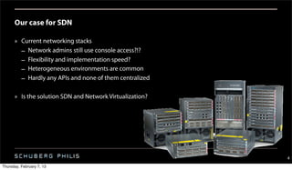 Our case for SDN

      » Current networking stacks
        – Network admins still use console access?!?
        – Flexibility and implementation speed?
        – Heterogeneous environments are common
        – Hardly any APIs and none of them centralized

      » Is the solution SDN and Network Virtualization?




                                                          4
Thursday, February 7, 13
 