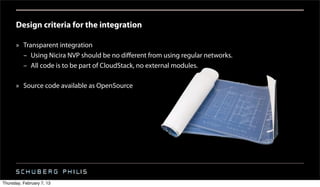 Design criteria for the integration

      » Transparent integration
        – Using Nicira NVP should be no diﬀerent from using regular networks.
        – All code is to be part of CloudStack, no external modules.

      » Source code available as OpenSource




Thursday, February 7, 13
 