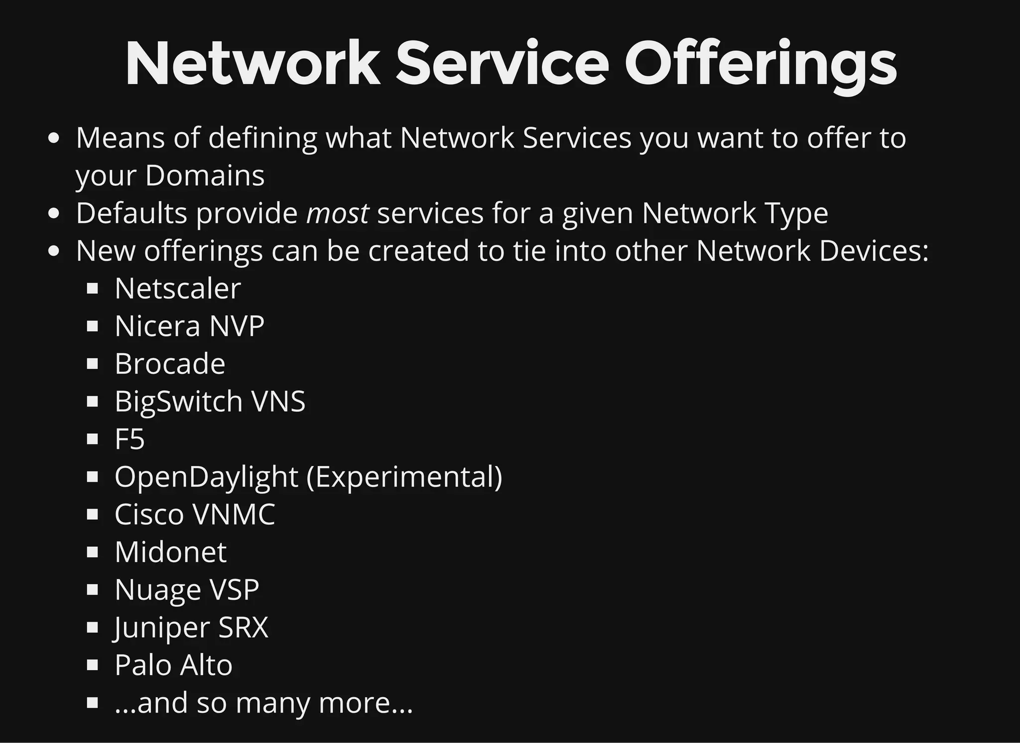Network Service Offerings
Means of defining what Network Services you want to offer to
your Domains
Defaults provide most services for a given Network Type
New offerings can be created to tie into other Network Devices:
Netscaler
Nicera NVP
Brocade
BigSwitch VNS
F5
OpenDaylight (Experimental)
Cisco VNMC
Midonet
Nuage VSP
Juniper SRX
Palo Alto
...and so many more...
 