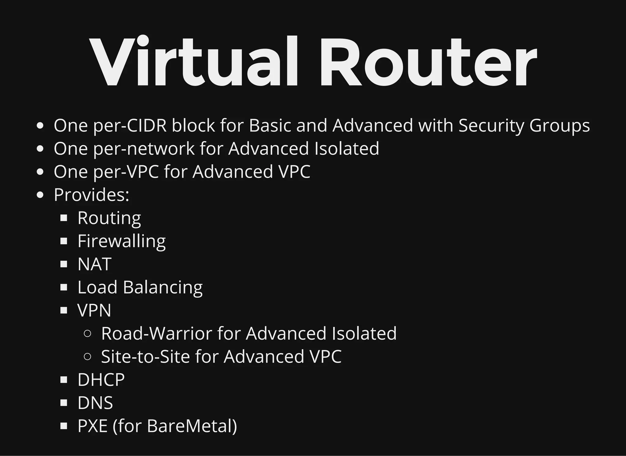 Virtual Router
One per-CIDR block for Basic and Advanced with Security Groups
One per-network for Advanced Isolated
One per-VPC for Advanced VPC
Provides:
Routing
Firewalling
NAT
Load Balancing
VPN
Road-Warrior for Advanced Isolated
Site-to-Site for Advanced VPC
DHCP
DNS
PXE (for BareMetal)
 