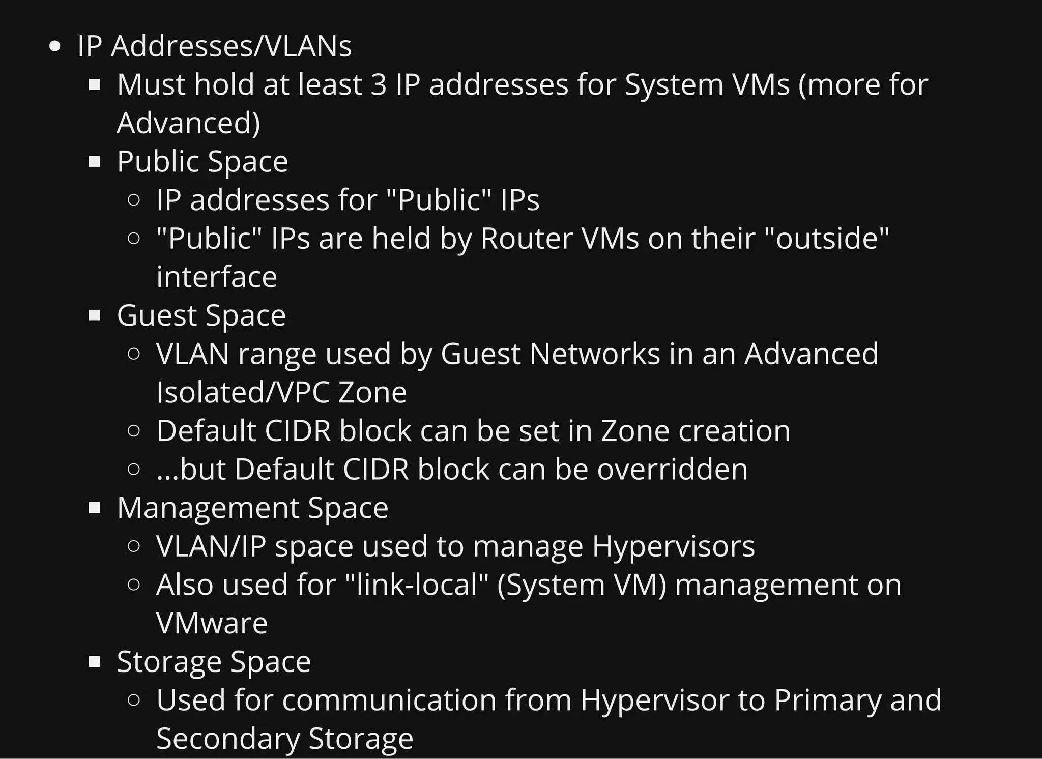 IP Addresses/VLANs
Must hold at least 3 IP addresses for System VMs (more for
Advanced)
Public Space
IP addresses for "Public" IPs
"Public" IPs are held by Router VMs on their "outside"
interface
Guest Space
VLAN range used by Guest Networks in an Advanced
Isolated/VPC Zone
Default CIDR block can be set in Zone creation
...but Default CIDR block can be overridden
Management Space
VLAN/IP space used to manage Hypervisors
Also used for "link-local" (System VM) management on
VMware
Storage Space
Used for communication from Hypervisor to Primary and
Secondary Storage
 