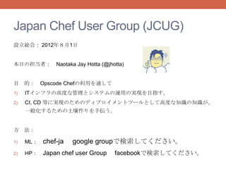 Japan Chef User Group (JCUG)
設立総会： 2012年８月1日


本日の担当者： Naotaka Jay Hotta (@jhotta)


目 的： Opscode Chefの利用を通して
1)   ITインフラの高度な管理とシステムの運用の実現を目指す。
2)   CI, CD 等に実現のためのディプロイメントツールとして高度な知識の知識が、
     一般化するための土壌作りを手伝う。


方 法：

1)   ML：   chef-ja   google groupで検索してください。
2)   HP： Japan chef user Group   facebookで検索してください。
 