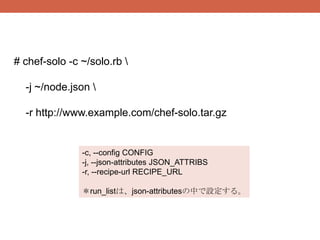 # chef-solo -c ~/solo.rb 

  -j ~/node.json 

  -r http://www.example.com/chef-solo.tar.gz


               -c, --config CONFIG
               -j, --json-attributes JSON_ATTRIBS
               -r, --recipe-url RECIPE_URL

               ＊run_listは、json-attributesの中で設定する。
 