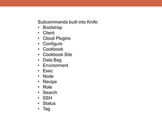 Subcommands built into Knife:
• Bootstrap
• Client
• Cloud Plugins
• Configure
• Cookbook
• Cookbook Site
• Data Bag
• Environment
• Exec
• Node
• Recipe
• Role
• Search
• SSH
• Status
• Tag
 