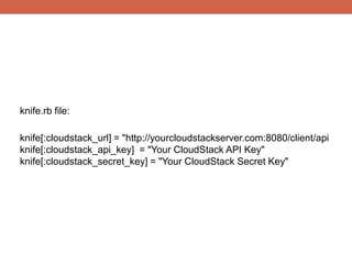 knife.rb file:

knife[:cloudstack_url] = "http://yourcloudstackserver.com:8080/client/api
knife[:cloudstack_api_key] = "Your CloudStack API Key"
knife[:cloudstack_secret_key] = "Your CloudStack Secret Key"
 