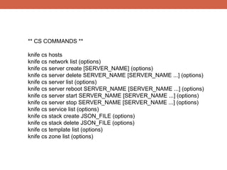 ** CS COMMANDS **

knife cs hosts
knife cs network list (options)
knife cs server create [SERVER_NAME] (options)
knife cs server delete SERVER_NAME [SERVER_NAME ...] (options)
knife cs server list (options)
knife cs server reboot SERVER_NAME [SERVER_NAME ...] (options)
knife cs server start SERVER_NAME [SERVER_NAME ...] (options)
knife cs server stop SERVER_NAME [SERVER_NAME ...] (options)
knife cs service list (options)
knife cs stack create JSON_FILE (options)
knife cs stack delete JSON_FILE (options)
knife cs template list (options)
knife cs zone list (options)
 
