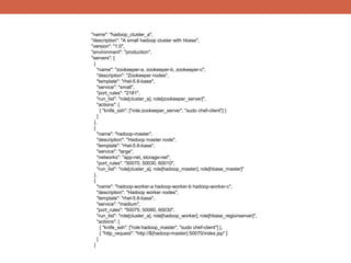 "name": "hadoop_cluster_a",
"description": "A small hadoop cluster with hbase",
"version": "1.0",
"environment": "production",
"servers": [
 {
   "name": "zookeeper-a, zookeeper-b, zookeeper-c",
   "description": "Zookeeper nodes",
   "template": "rhel-5.6-base",
   "service": "small",
   "port_rules": "2181",
   "run_list": "role[cluster_a], role[zookeeper_server]",
   "actions": [
     { "knife_ssh": ["role:zookeeper_server", "sudo chef-client"] }
   ]
 },
 {
   "name": "hadoop-master",
   "description": "Hadoop master node",
   "template": "rhel-5.6-base",
   "service": "large",
   "networks": "app-net, storage-net",
   "port_rules": "50070, 50030, 60010",
   "run_list": "role[cluster_a], role[hadoop_master], role[hbase_master]"
 },
 {
   "name": "hadoop-worker-a hadoop-worker-b hadoop-worker-c",
   "description": "Hadoop worker nodes",
   "template": "rhel-5.6-base",
   "service": "medium",
   "port_rules": "50075, 50060, 60030",
   "run_list": "role[cluster_a], role[hadoop_worker], role[hbase_regionserver]",
   "actions": [
     { "knife_ssh": ["role:hadoop_master", "sudo chef-client"] },
     { "http_request": "http://${hadoop-master}:50070/index.jsp" }
   ]
 }
 