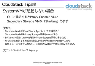 CloudStack &nbsp;Tips編
SystemVMが起動しない場合
  GUIで確認するとProxy &nbsp;Console &nbsp;VMと
  Secondary &nbsp;Storage &nbsp;VMが「Starting」のまま

(1)NFS
・Compute &nbsp;NodeをCloudStack &nbsp;Agentとして登録すると&emsp;　
&emsp;　Compute &nbsp;NodeがPrimaryStorage領領域をmountする
・SystemVM起動(Deploy)時はPrimaryStorage領領域に書き込む
・NFSの設定を誤るとmount領領域のownerがnobody:nobodyになり
&emsp;　仮想イメージを書き込めない。そのためSystemVMをDeployできない。

(2)コントロールグループ（cgroup） &nbsp;




                  Copyright &nbsp;(C) &nbsp;2012 &nbsp;Japan &nbsp;CloudStack &nbsp;User &nbsp;Group &nbsp;All &nbsp;Rights &nbsp;
                                            Reserved.
                                                                                        16	
 
