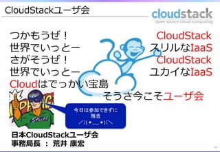 CloudStackユーザ会

つかもうぜ！&emsp;　 &nbsp; &nbsp; &nbsp; &nbsp; &nbsp; &nbsp; &nbsp; &nbsp; &nbsp; &nbsp; &nbsp; &nbsp; &nbsp; &nbsp; &nbsp; &nbsp; &nbsp; &nbsp; &nbsp; &nbsp; &nbsp; &nbsp;CloudStack
世界でいっとー&emsp;　 &nbsp; &nbsp; &nbsp; &nbsp; &nbsp; &nbsp; &nbsp; &nbsp; &nbsp; &nbsp; &nbsp; &nbsp; &nbsp; &nbsp; &nbsp; &nbsp; &nbsp;スリルなIaaS
さがそうぜ！&emsp;　 &nbsp; &nbsp; &nbsp; &nbsp; &nbsp; &nbsp; &nbsp; &nbsp; &nbsp; &nbsp; &nbsp; &nbsp; &nbsp; &nbsp; &nbsp; &nbsp; &nbsp; &nbsp; &nbsp; &nbsp; &nbsp; &nbsp;CloudStack
世界でいっとー&emsp;　 &nbsp; &nbsp; &nbsp; &nbsp; &nbsp; &nbsp; &nbsp; &nbsp; &nbsp; &nbsp; &nbsp; &nbsp; &nbsp; &nbsp; &nbsp; &nbsp; &nbsp;ユカイなIaaS
Cloudはでっかい宝島 &nbsp;
 &nbsp; &nbsp; &nbsp; &nbsp; &nbsp; &nbsp; &nbsp; &nbsp; &nbsp; &nbsp; &nbsp; &nbsp; &nbsp; &nbsp; &nbsp; &nbsp; &nbsp; &nbsp;&emsp;　&emsp;　&emsp;　そうさ今こそユーザ会
                   今日は参加できずに	
 &nbsp;
                            残念	
 &nbsp;
                    ／）(	
 &nbsp;◕	
 &nbsp;‿‿	
 &nbsp;◕	
 &nbsp;)（＼ 	
          &nbsp;	
 ⽇日本CloudStackユーザ会 &nbsp;
 事務局⻑⾧長 &nbsp;： &nbsp;荒井 &nbsp;康宏                                               24	
 