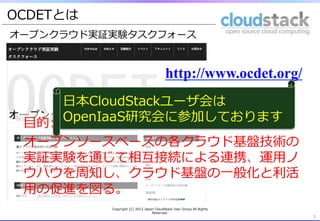 OCDETとは
オープンクラウド実証実験タスクフォース



                                              http://www.ocdet.org/
        ⽇日本CloudStackユーザ会は
 ⽬目的: &nbsp; OpenIaaS研究会に参加しております
 オープンソースベースの各クラウド基盤技術の
 実証実験を通じて相互接続による連携、運⽤用ノ
 ウハウを周知し、クラウド基盤の⼀一般化と利利活
 ⽤用の促進を図る。
          Copyright &nbsp;(C) &nbsp;2012 &nbsp;Japan &nbsp;CloudStack &nbsp;User &nbsp;Group &nbsp;All &nbsp;Rights &nbsp;
                                    Reserved.
                                                                                3	
 