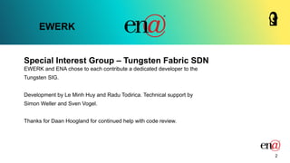 Special Interest Group – Tungsten Fabric SDN
EWERK
EWERK and ENA chose to each contribute a dedicated developer to the
Tungsten SIG.
Development by Le Minh Huy and Radu Todirica. Technical support by
Simon Weller and Sven Vogel.
Thanks for Daan Hoogland for continued help with code review.
2
 