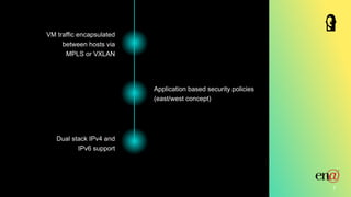 7
Dual stack IPv4 and
IPv6 support
Application based security policies
(east/west concept)
VM traffic encapsulated
between hosts via
MPLS or VXLAN
 