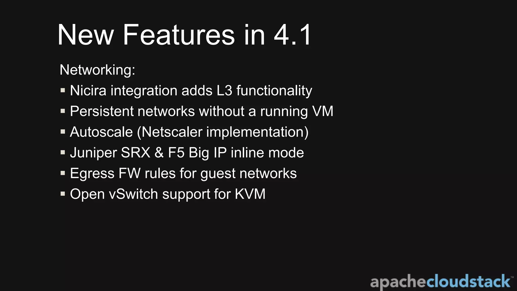 New Features in 4.1
Networking:
 Nicira integration adds L3 functionality
 Persistent networks without a running VM
 Autoscale (Netscaler implementation)
 Juniper SRX & F5 Big IP inline mode
 Egress FW rules for guest networks
 Open vSwitch support for KVM
 