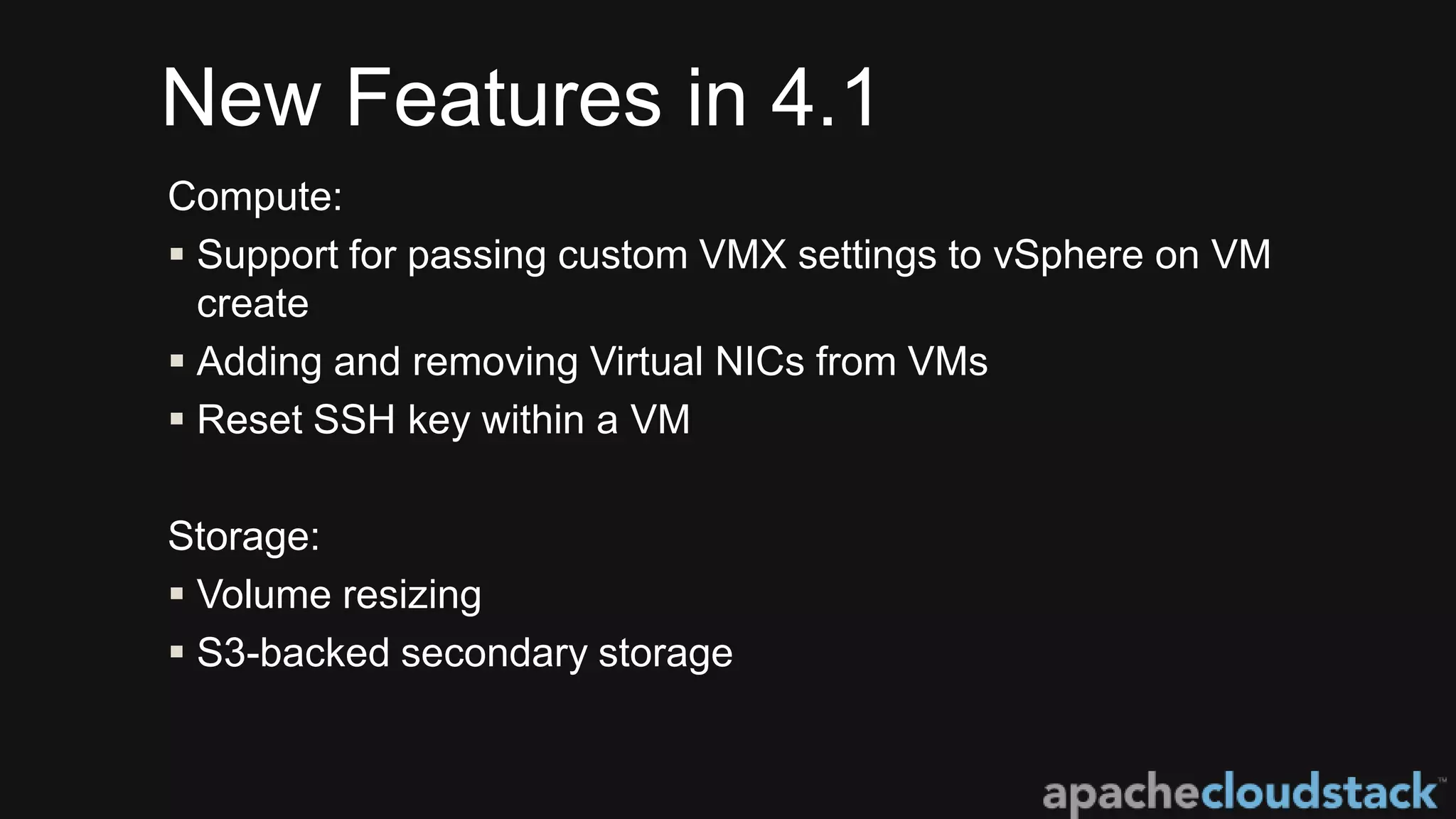 New Features in 4.1
Compute:
 Support for passing custom VMX settings to vSphere on VM
create
 Adding and removing Virtual NICs from VMs
 Reset SSH key within a VM
Storage:
 Volume resizing
 S3-backed secondary storage
 