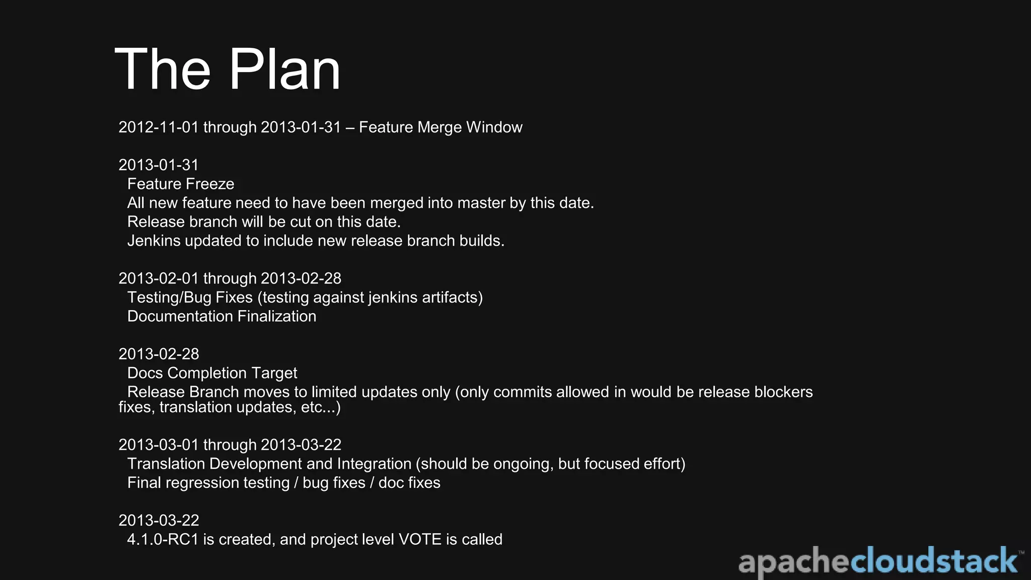 The Plan
2012-11-01 through 2013-01-31 – Feature Merge Window
2013-01-31
Feature Freeze
All new feature need to have been merged into master by this date.
Release branch will be cut on this date.
Jenkins updated to include new release branch builds.
2013-02-01 through 2013-02-28
Testing/Bug Fixes (testing against jenkins artifacts)
Documentation Finalization
2013-02-28
Docs Completion Target
Release Branch moves to limited updates only (only commits allowed in would be release blockers
fixes, translation updates, etc...)
2013-03-01 through 2013-03-22
Translation Development and Integration (should be ongoing, but focused effort)
Final regression testing / bug fixes / doc fixes
2013-03-22
4.1.0-RC1 is created, and project level VOTE is called
 