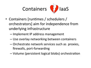 Containers	
  	
  	
  	
  	
  	
  	
  	
  	
  	
  IaaS	
  
•  Containers	
  [run&mes	
  /	
  schedulers	
  /	
  
orchestrators]	
  aim	
  for	
  independence	
  from	
  
underlying	
  infrastructure	
  
– Implement	
  IP	
  address	
  management	
  
– Use	
  overlay	
  networking	
  between	
  containers	
  	
  
– Orchestrate	
  network	
  services	
  such	
  as	
  	
  proxies,	
  
ﬁrewalls,	
  port-­‐forwarding	
  
– Volume	
  (persistent	
  logical	
  blobs)	
  orchestra&on	
  
 