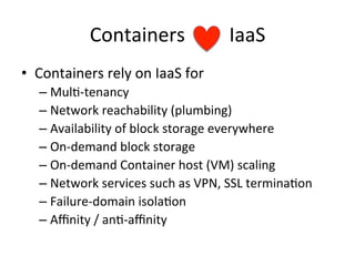 Containers	
  	
  	
  	
  	
  	
  	
  	
  	
  IaaS	
  
•  Containers	
  rely	
  on	
  IaaS	
  for	
  
– Mul&-­‐tenancy	
  
– Network	
  reachability	
  (plumbing)	
  
– Availability	
  of	
  block	
  storage	
  everywhere	
  
– On-­‐demand	
  block	
  storage	
  
– On-­‐demand	
  Container	
  host	
  (VM)	
  scaling	
  
– Network	
  services	
  such	
  as	
  VPN,	
  SSL	
  termina&on	
  
– Failure-­‐domain	
  isola&on	
  
– Aﬃnity	
  /	
  an&-­‐aﬃnity	
  
 