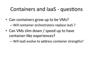 Containers	
  and	
  IaaS	
  -­‐	
  ques&ons	
  
•  Can	
  containers	
  grow	
  up	
  to	
  be	
  VMs?	
  
– Will	
  container	
  orchestrators	
  replace	
  IaaS	
  ?	
  
•  Can	
  VMs	
  slim	
  down	
  /	
  speed	
  up	
  to	
  have	
  
container-­‐like	
  experiences?	
  
– Will	
  IaaS	
  evolve	
  to	
  address	
  container	
  strengths?	
  
 