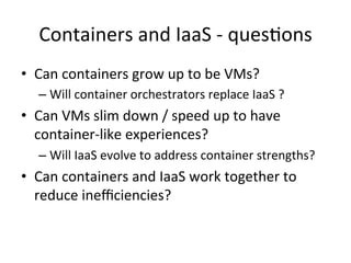 Containers	
  and	
  IaaS	
  -­‐	
  ques&ons	
  
•  Can	
  containers	
  grow	
  up	
  to	
  be	
  VMs?	
  
– Will	
  container	
  orchestrators	
  replace	
  IaaS	
  ?	
  
•  Can	
  VMs	
  slim	
  down	
  /	
  speed	
  up	
  to	
  have	
  
container-­‐like	
  experiences?	
  
– Will	
  IaaS	
  evolve	
  to	
  address	
  container	
  strengths?	
  
•  Can	
  containers	
  and	
  IaaS	
  work	
  together	
  to	
  
reduce	
  ineﬃciencies?	
  
 