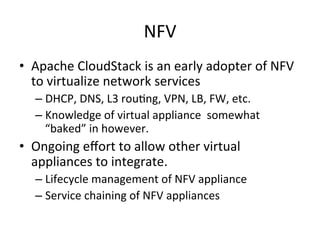 NFV	
  
•  Apache	
  CloudStack	
  is	
  an	
  early	
  adopter	
  of	
  NFV	
  
to	
  virtualize	
  network	
  services	
  	
  
– DHCP,	
  DNS,	
  L3	
  rou&ng,	
  VPN,	
  LB,	
  FW,	
  etc.	
  
– Knowledge	
  of	
  virtual	
  appliance	
  	
  somewhat	
  
“baked”	
  in	
  however.	
  
•  Ongoing	
  eﬀort	
  to	
  allow	
  other	
  virtual	
  
appliances	
  to	
  integrate.	
  
– Lifecycle	
  management	
  of	
  NFV	
  appliance	
  
– Service	
  chaining	
  of	
  NFV	
  appliances	
  
 