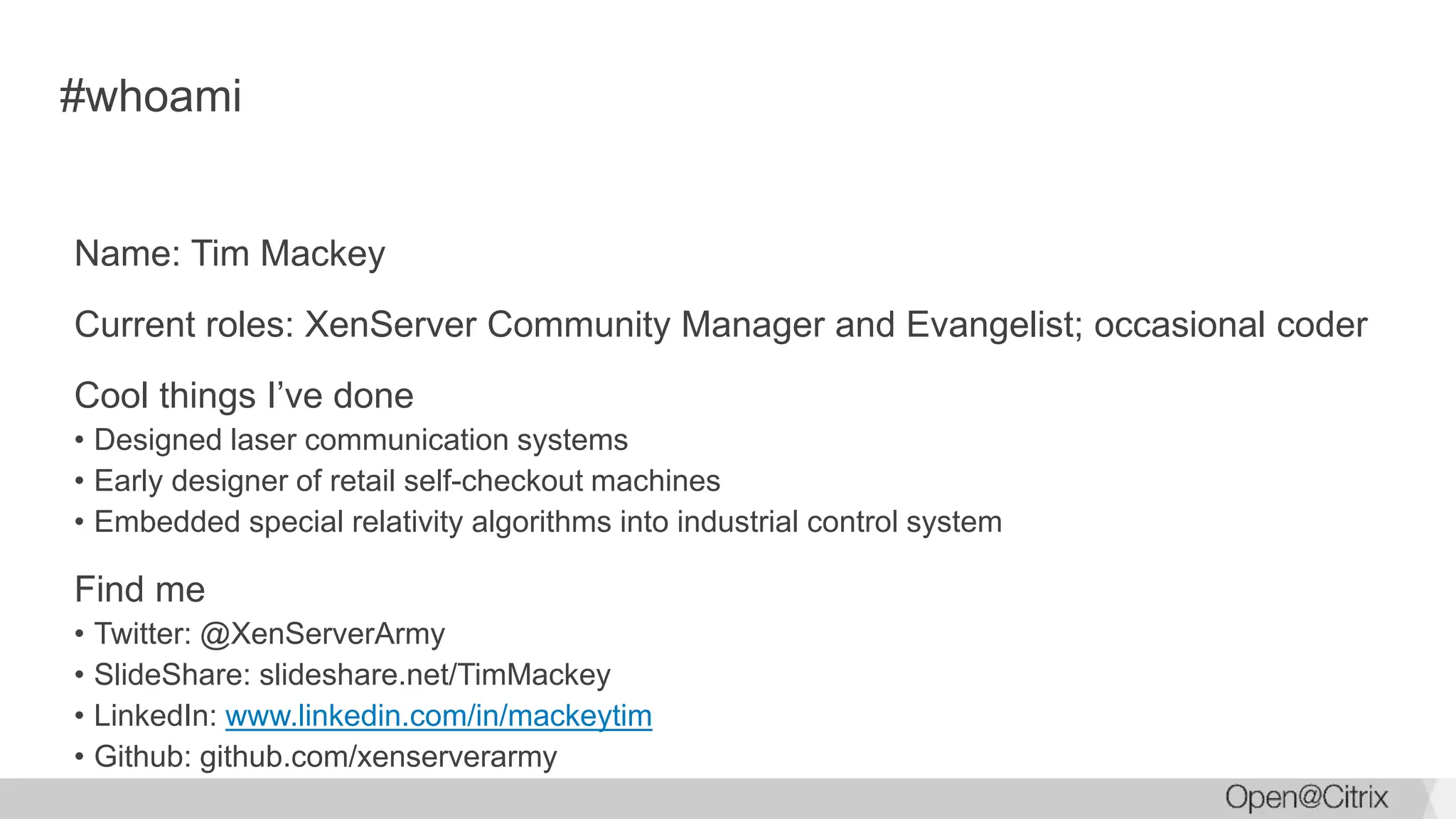 #whoami
Name: Tim Mackey
Current roles: XenServer Community Manager and Evangelist; occasional coder
Cool things I’ve done
• Designed laser communication systems
• Early designer of retail self-checkout machines
• Embedded special relativity algorithms into industrial control system
Find me
• Twitter: @XenServerArmy
• SlideShare: slideshare.net/TimMackey
• LinkedIn: www.linkedin.com/in/mackeytim
• Github: github.com/xenserverarmy
 