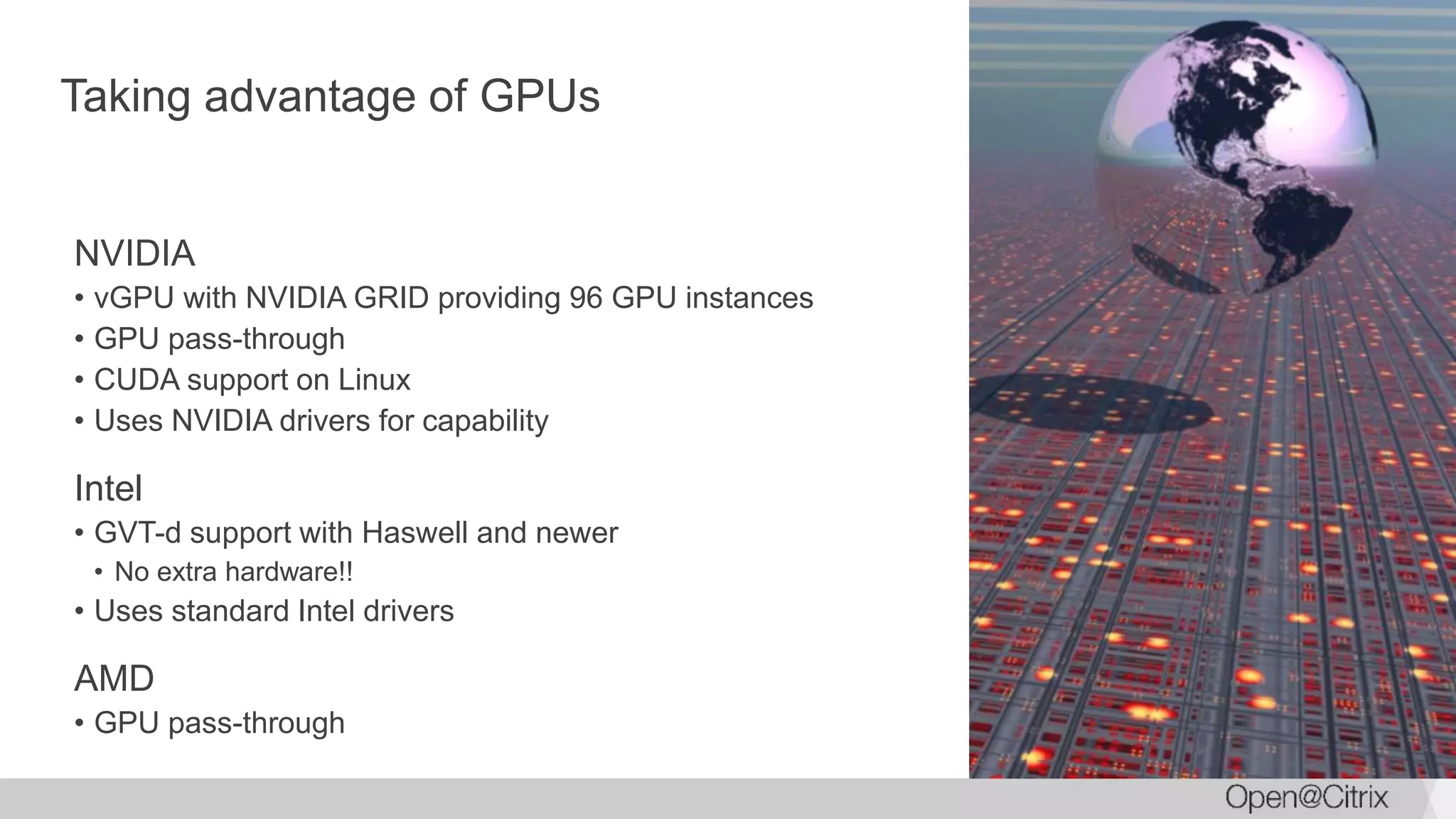 Taking advantage of GPUs
NVIDIA
• vGPU with NVIDIA GRID providing 96 GPU instances
• GPU pass-through
• CUDA support on Linux
• Uses NVIDIA drivers for capability
Intel
• GVT-d support with Haswell and newer
• No extra hardware!!
• Uses standard Intel drivers
AMD
• GPU pass-through
 