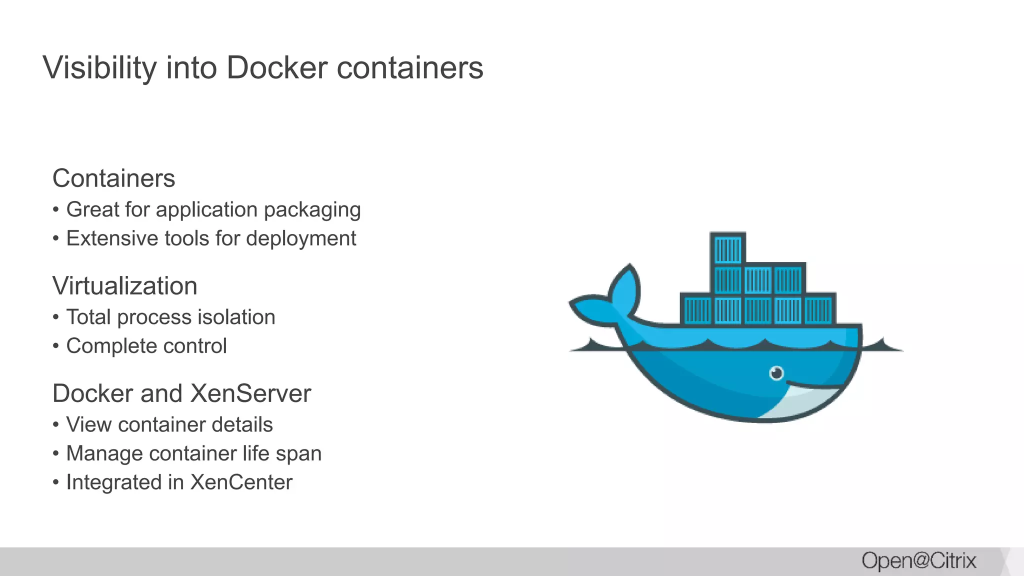 Visibility into Docker containers
Containers
• Great for application packaging
• Extensive tools for deployment
Virtualization
• Total process isolation
• Complete control
Docker and XenServer
• View container details
• Manage container life span
• Integrated in XenCenter
 
