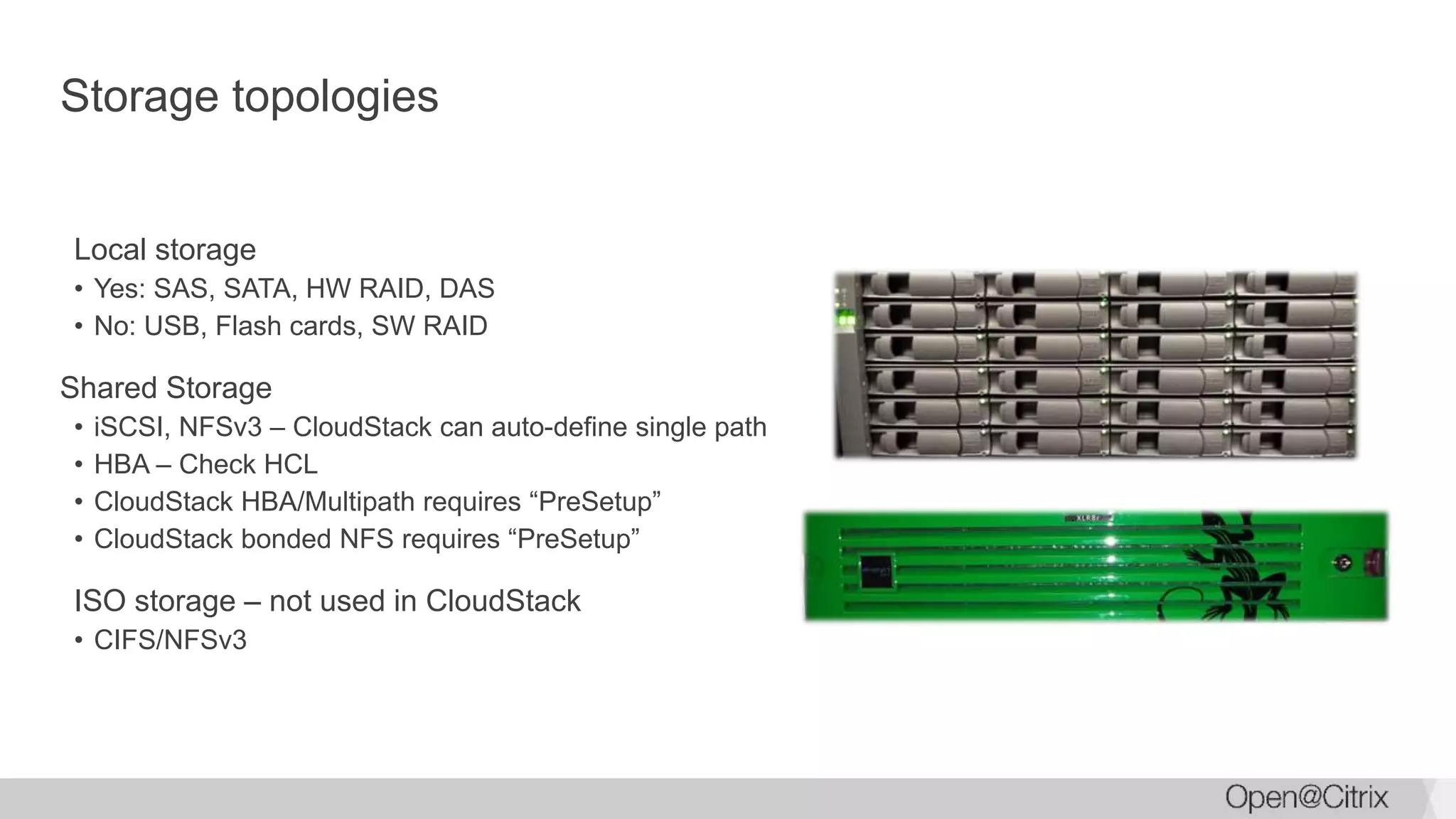 Storage topologies
Local storage
• Yes: SAS, SATA, HW RAID, DAS
• No: USB, Flash cards, SW RAID
Shared Storage
• iSCSI, NFSv3 – CloudStack can auto-define single path
• HBA – Check HCL
• CloudStack HBA/Multipath requires “PreSetup”
• CloudStack bonded NFS requires “PreSetup”
ISO storage – not used in CloudStack
• CIFS/NFSv3
 