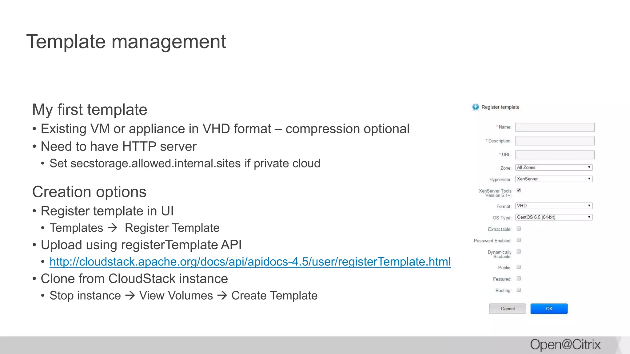 Template management
My first template
• Existing VM or appliance in VHD format – compression optional
• Need to have HTTP server
• Set secstorage.allowed.internal.sites if private cloud
Creation options
• Register template in UI
• Templates  Register Template
• Upload using registerTemplate API
• http://cloudstack.apache.org/docs/api/apidocs-4.5/user/registerTemplate.html
• Clone from CloudStack instance
• Stop instance  View Volumes  Create Template
 