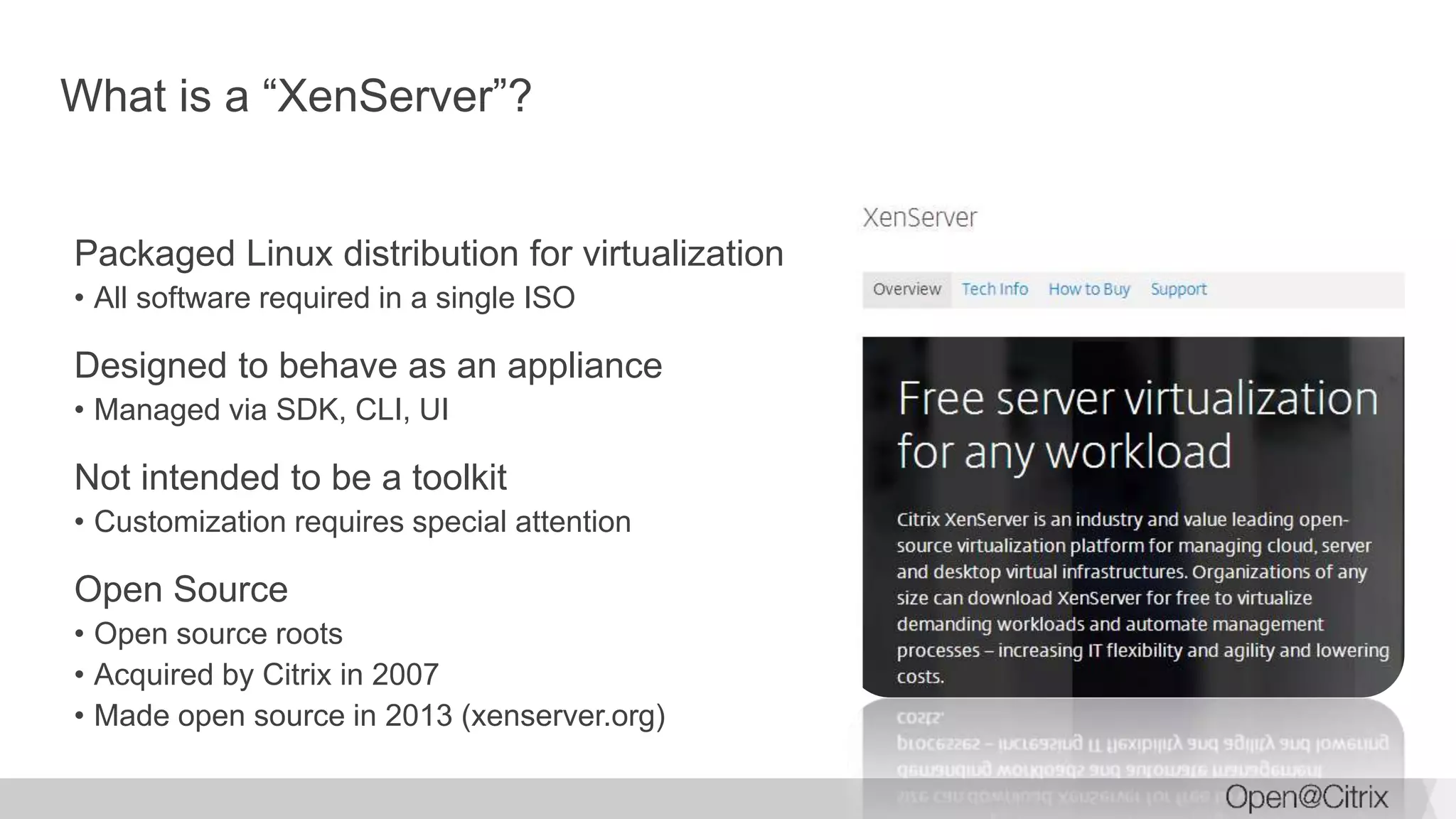 What is a “XenServer”?
Packaged Linux distribution for virtualization
• All software required in a single ISO
Designed to behave as an appliance
• Managed via SDK, CLI, UI
Not intended to be a toolkit
• Customization requires special attention
Open Source
• Open source roots
• Acquired by Citrix in 2007
• Made open source in 2013 (xenserver.org)
 