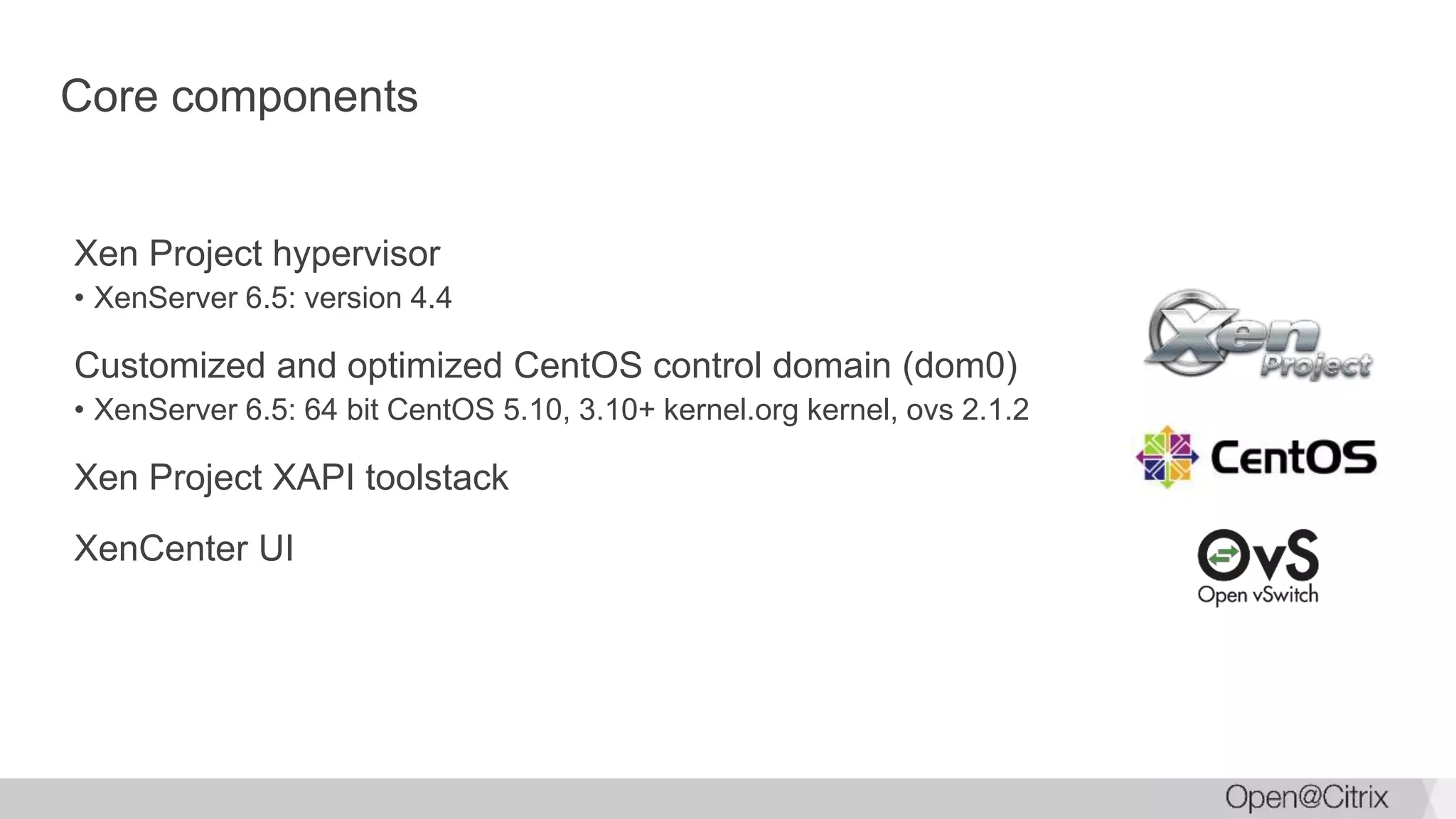 Core components
Xen Project hypervisor
• XenServer 6.5: version 4.4
Customized and optimized CentOS control domain (dom0)
• XenServer 6.5: 64 bit CentOS 5.10, 3.10+ kernel.org kernel, ovs 2.1.2
Xen Project XAPI toolstack
XenCenter UI
 