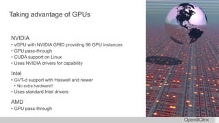 Taking advantage of GPUs
NVIDIA
• vGPU with NVIDIA GRID providing 96 GPU instances
• GPU pass-through
• CUDA support on Linux
• Uses NVIDIA drivers for capability
Intel
• GVT-d support with Haswell and newer
• No extra hardware!!
• Uses standard Intel drivers
AMD
• GPU pass-through
 