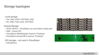 Storage topologies
Local storage
• Yes: SAS, SATA, HW RAID, DAS
• No: USB, Flash cards, SW RAID
Shared Storage
• iSCSI, NFSv3 – CloudStack can auto-define single path
• HBA – Check HCL
• CloudStack HBA/Multipath requires “PreSetup”
• CloudStack bonded NFS requires “PreSetup”
ISO storage – not used in CloudStack
• CIFS/NFSv3
 