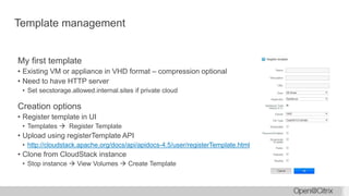 Template management
My first template
• Existing VM or appliance in VHD format – compression optional
• Need to have HTTP server
• Set secstorage.allowed.internal.sites if private cloud
Creation options
• Register template in UI
• Templates  Register Template
• Upload using registerTemplate API
• http://cloudstack.apache.org/docs/api/apidocs-4.5/user/registerTemplate.html
• Clone from CloudStack instance
• Stop instance  View Volumes  Create Template
 