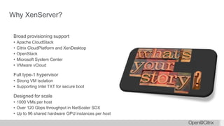 Why XenServer?
Broad provisioning support
• Apache CloudStack
• Citrix CloudPlatform and XenDesktop
• OpenStack
• Microsoft System Center
• VMware vCloud
Full type-1 hypervisor
• Strong VM isolation
• Supporting Intel TXT for secure boot
Designed for scale
• 1000 VMs per host
• Over 120 Gbps throughput in NetScaler SDX
• Up to 96 shared hardware GPU instances per host
 