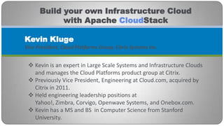 Build your own Infrastructure Cloud
            with Apache CloudStack

Kevin Kluge
Vice President, Cloud Platforms Group, Citrix Systems Inc.


  Kevin is an expert in Large Scale Systems and Infrastructure Clouds
   and manages the Cloud Platforms product group at Citrix.
  Previously Vice President, Engineering at Cloud.com, acquired by
   Citrix in 2011.
  Held engineering leadership positions at
   Yahoo!, Zimbra, Corvigo, Openwave Systems, and Onebox.com.
  Kevin has a MS and BS in Computer Science from Stanford
   University.
 