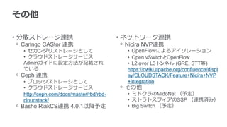 その他

• 分散ストレージ連携                              • ネットワーク連携
ᵒ Caringo CAStor 連携                      ᵒ Nicira NVP連携
  • セカンダリストレージとして                          • OpenFlowによるアイソレーション
  • クラウドストレージサービス                          • Open vSwitchとOpenFlow
  Adminガイドに設定方法が記載され                       • L2 over L3 トンネル (GRE, STT等)
  ている                                      https://cwiki.apache.org/confluence/displ
ᵒ Ceph 連携                                  ay/CLOUDSTACK/Feature+Nicira+NVP
  • ブロックストレージとして                           +integration
  • クラウドストレージサービス                        ᵒ その他
  http://ceph.com/docs/master/rbd/rbd-     • ミドクラのMidoNet （予定）
  cloudstack/                              • ストラトスフィアのSSP （連携済み）
ᵒ Basho RiakCS連携 4.0.1以降予定                 • Big Switch （予定）
 