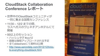 CloudStack Collaboration
Conference レポート
• 世界中のCloudStackコミュニティが
  一同に集まる国際カンファレンス
• 11/30 – 12/2 までの間、
  ラスベガスのヴェネチアンホテルにて
  開催
• 50以上のセッション
ᵒ   ハッシュタグ #ccc12
ᵒ   録画は後程アップロードされる予定
ᵒ   全てslideshareにて資料は公開
ᵒ   http://www.aarondelp.com/2012/12/links-
    to-everything-cloudstack.html
 