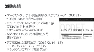 活動実績

• オープンクラウド実証実験タスクフォース (OCDET)
 ᵒ Open IaaS研究会への参加
• CloudStack Advent Calendar jp
  プロジェクト進行中
 ᵒ http://atnd.org/events/34309
• Apache CloudStack徹底入門
  書いてます。
• デブサミ2013出展決定 (2013/2/14, 15)
 LT、オープンジャム、ブース、セッション
 ※もしやりたい方がいれば連絡ください
 